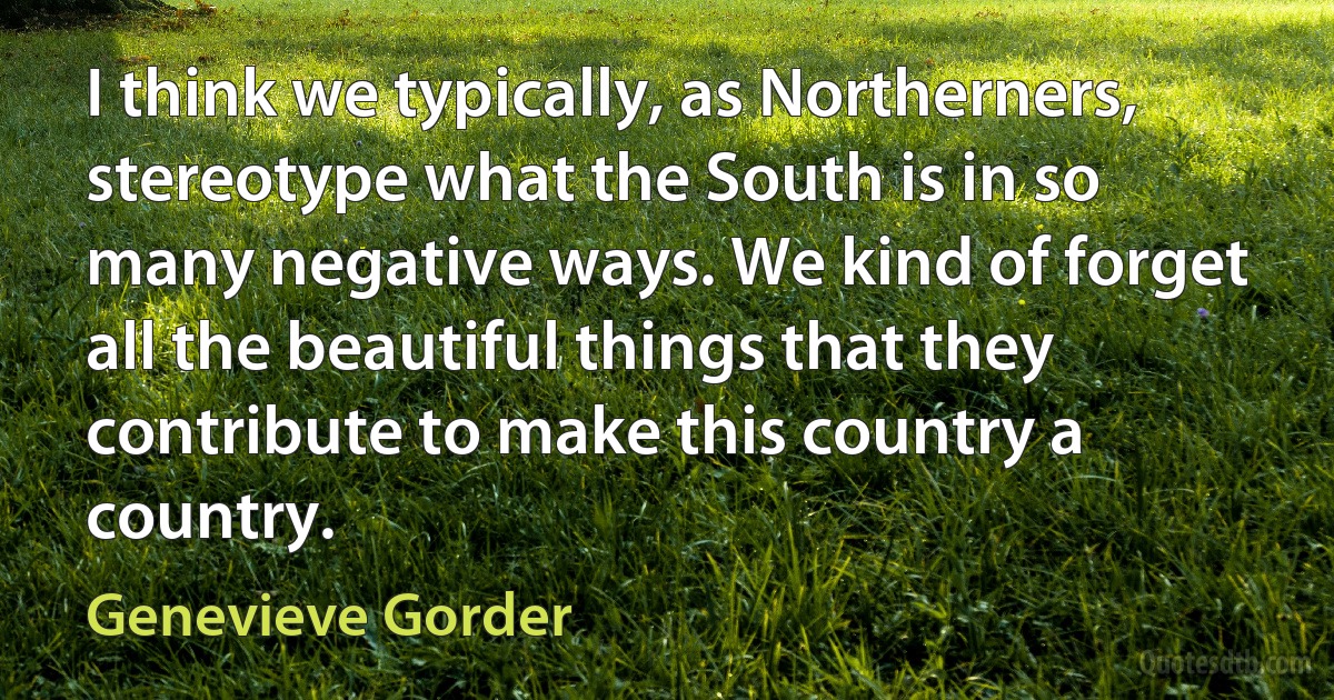 I think we typically, as Northerners, stereotype what the South is in so many negative ways. We kind of forget all the beautiful things that they contribute to make this country a country. (Genevieve Gorder)