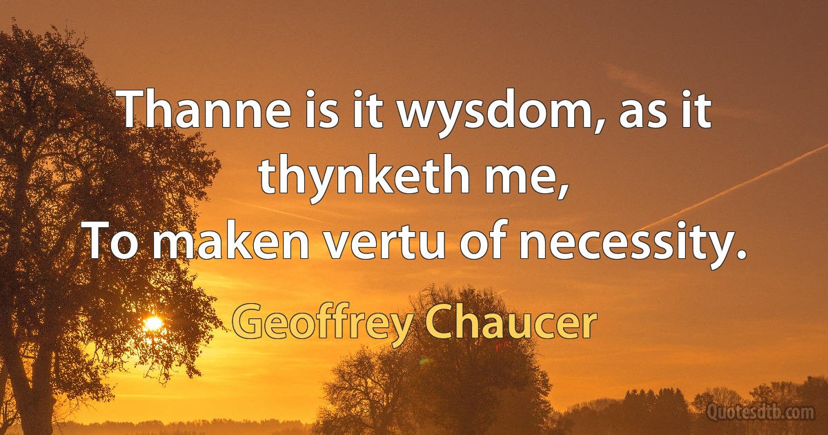 Thanne is it wysdom, as it thynketh me,
To maken vertu of necessity. (Geoffrey Chaucer)