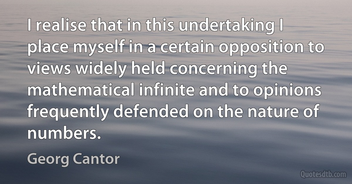 I realise that in this undertaking I place myself in a certain opposition to views widely held concerning the mathematical infinite and to opinions frequently defended on the nature of numbers. (Georg Cantor)