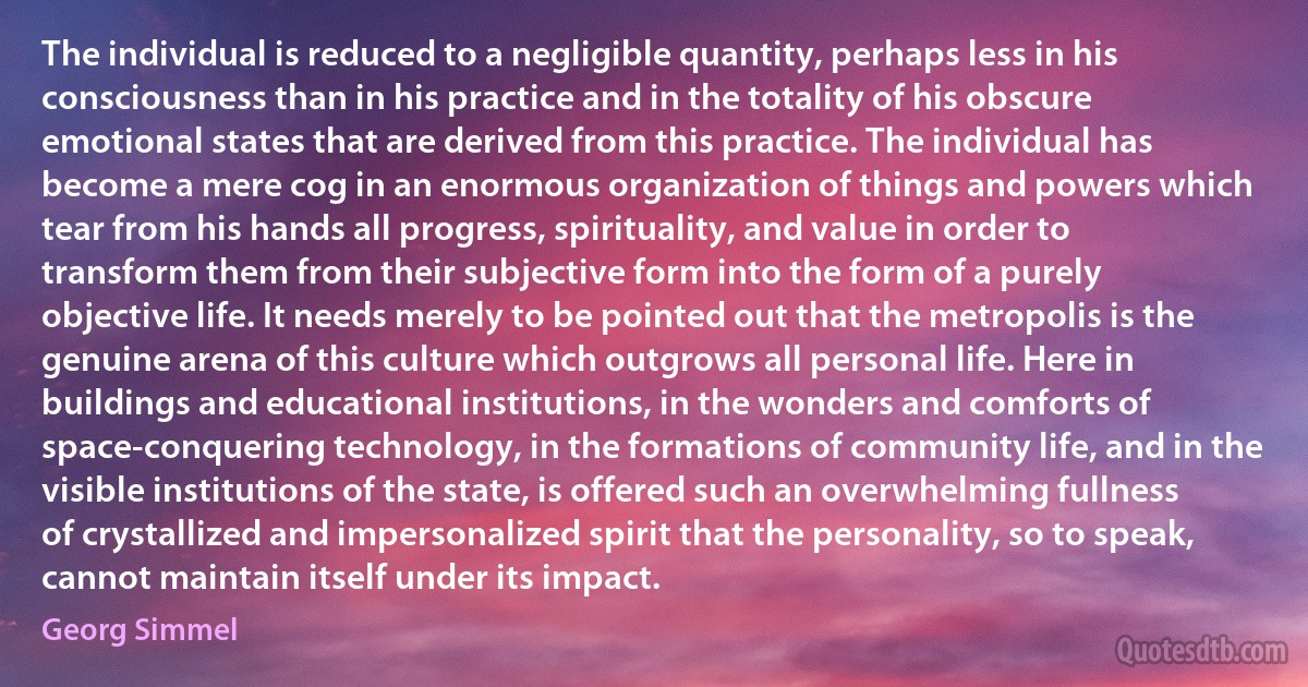 The individual is reduced to a negligible quantity, perhaps less in his consciousness than in his practice and in the totality of his obscure emotional states that are derived from this practice. The individual has become a mere cog in an enormous organization of things and powers which tear from his hands all progress, spirituality, and value in order to transform them from their subjective form into the form of a purely objective life. It needs merely to be pointed out that the metropolis is the genuine arena of this culture which outgrows all personal life. Here in buildings and educational institutions, in the wonders and comforts of space-conquering technology, in the formations of community life, and in the visible institutions of the state, is offered such an overwhelming fullness of crystallized and impersonalized spirit that the personality, so to speak, cannot maintain itself under its impact. (Georg Simmel)