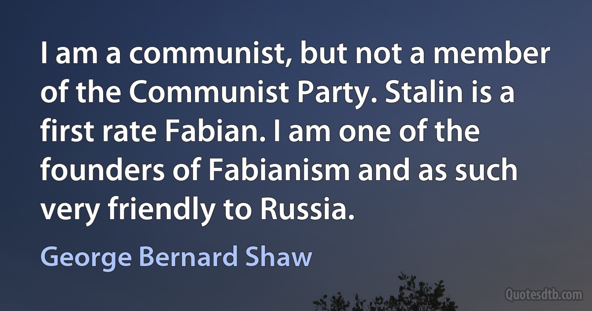 I am a communist, but not a member of the Communist Party. Stalin is a first rate Fabian. I am one of the founders of Fabianism and as such very friendly to Russia. (George Bernard Shaw)