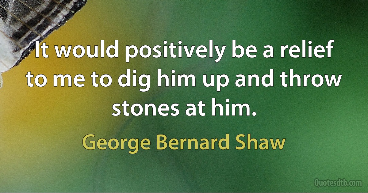 It would positively be a relief to me to dig him up and throw stones at him. (George Bernard Shaw)