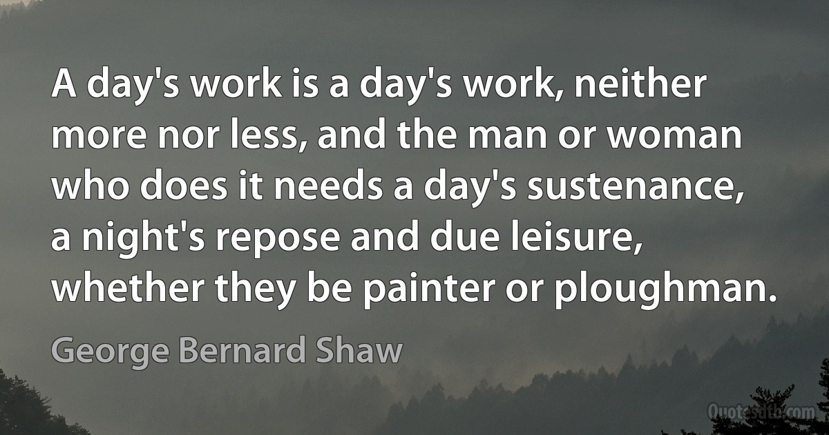 A day's work is a day's work, neither more nor less, and the man or woman who does it needs a day's sustenance, a night's repose and due leisure, whether they be painter or ploughman. (George Bernard Shaw)