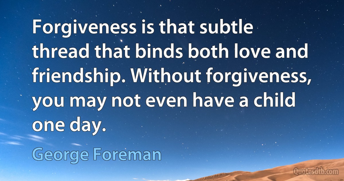 Forgiveness is that subtle thread that binds both love and friendship. Without forgiveness, you may not even have a child one day. (George Foreman)