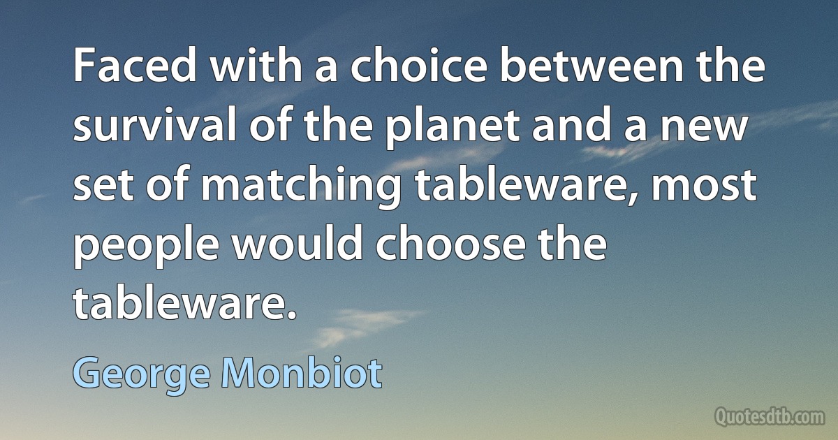 Faced with a choice between the survival of the planet and a new set of matching tableware, most people would choose the tableware. (George Monbiot)