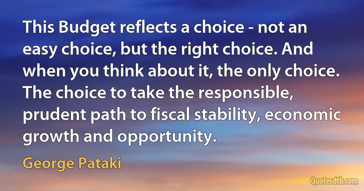 This Budget reflects a choice - not an easy choice, but the right choice. And when you think about it, the only choice. The choice to take the responsible, prudent path to fiscal stability, economic growth and opportunity. (George Pataki)