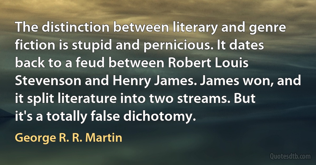 The distinction between literary and genre fiction is stupid and pernicious. It dates back to a feud between Robert Louis Stevenson and Henry James. James won, and it split literature into two streams. But it's a totally false dichotomy. (George R. R. Martin)