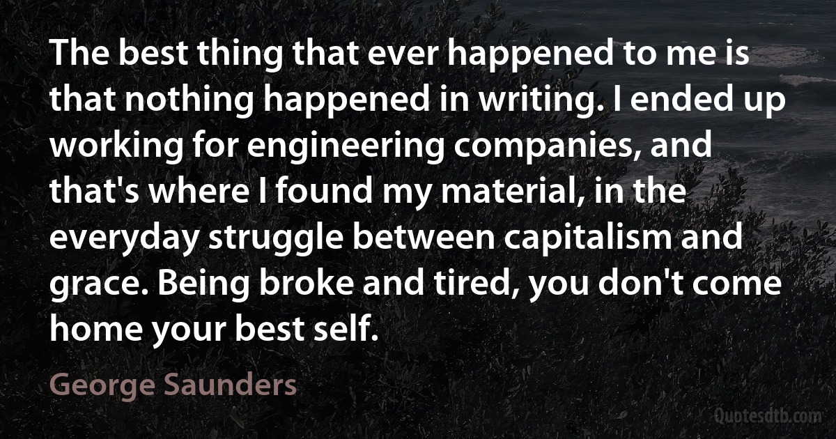 The best thing that ever happened to me is that nothing happened in writing. I ended up working for engineering companies, and that's where I found my material, in the everyday struggle between capitalism and grace. Being broke and tired, you don't come home your best self. (George Saunders)