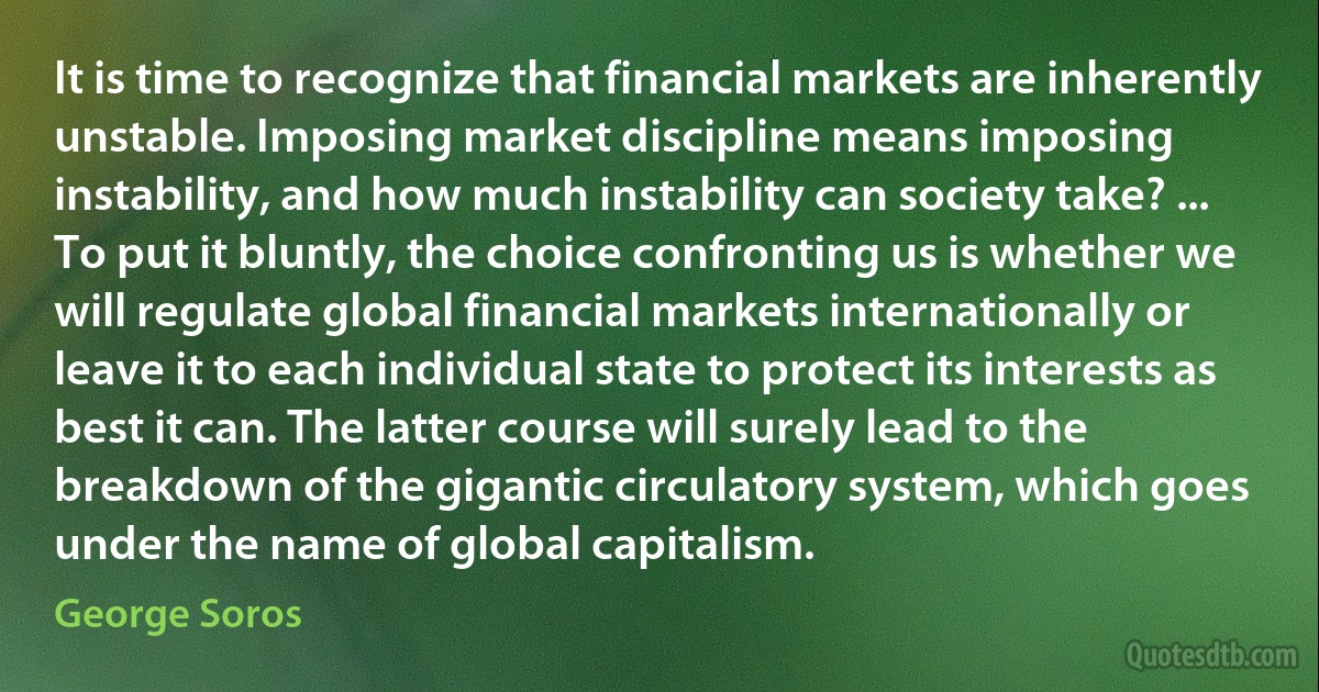 It is time to recognize that financial markets are inherently unstable. Imposing market discipline means imposing instability, and how much instability can society take? ... To put it bluntly, the choice confronting us is whether we will regulate global financial markets internationally or leave it to each individual state to protect its interests as best it can. The latter course will surely lead to the breakdown of the gigantic circulatory system, which goes under the name of global capitalism. (George Soros)