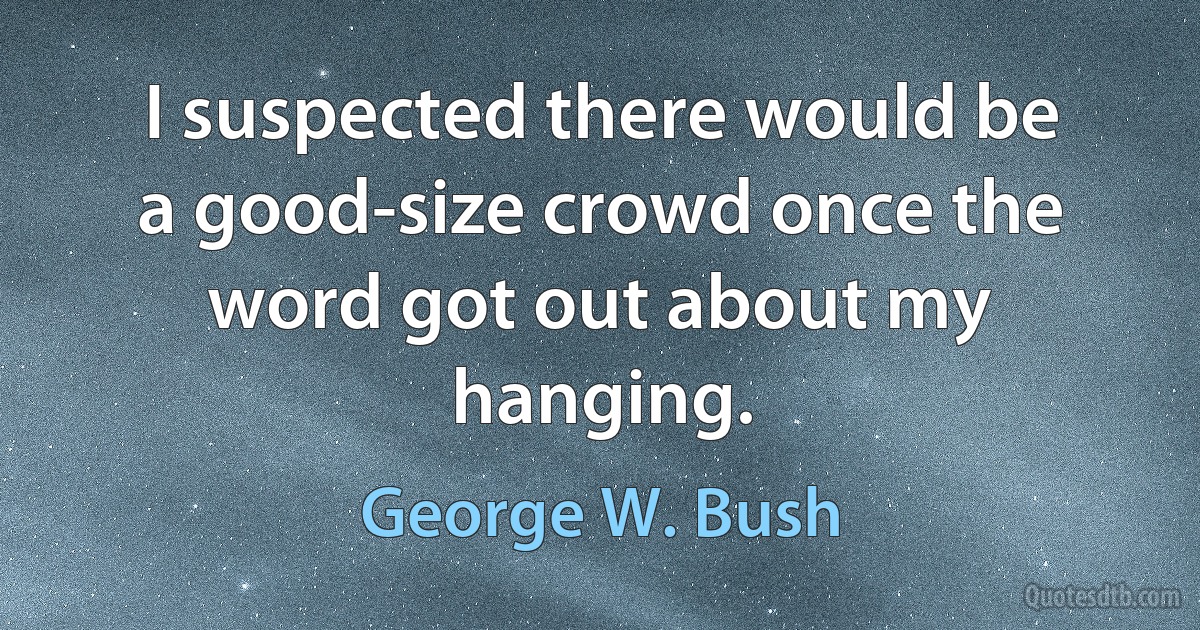 I suspected there would be a good-size crowd once the word got out about my hanging. (George W. Bush)