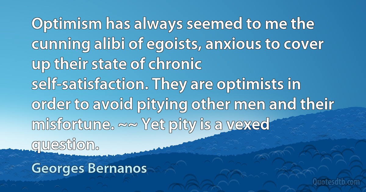 Optimism has always seemed to me the cunning alibi of egoists, anxious to cover up their state of chronic self-satisfaction. They are optimists in order to avoid pitying other men and their misfortune. ~~ Yet pity is a vexed question. (Georges Bernanos)