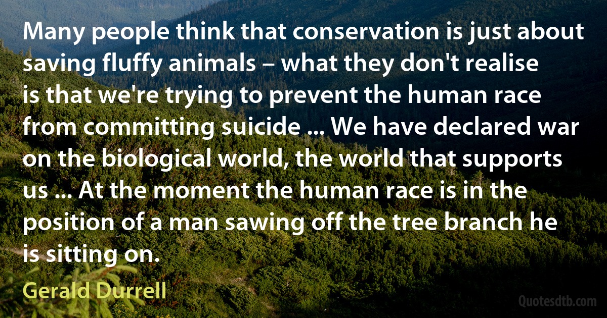 Many people think that conservation is just about saving fluffy animals – what they don't realise is that we're trying to prevent the human race from committing suicide ... We have declared war on the biological world, the world that supports us ... At the moment the human race is in the position of a man sawing off the tree branch he is sitting on. (Gerald Durrell)