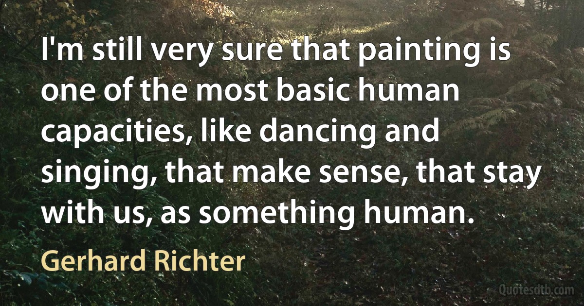 I'm still very sure that painting is one of the most basic human capacities, like dancing and singing, that make sense, that stay with us, as something human. (Gerhard Richter)