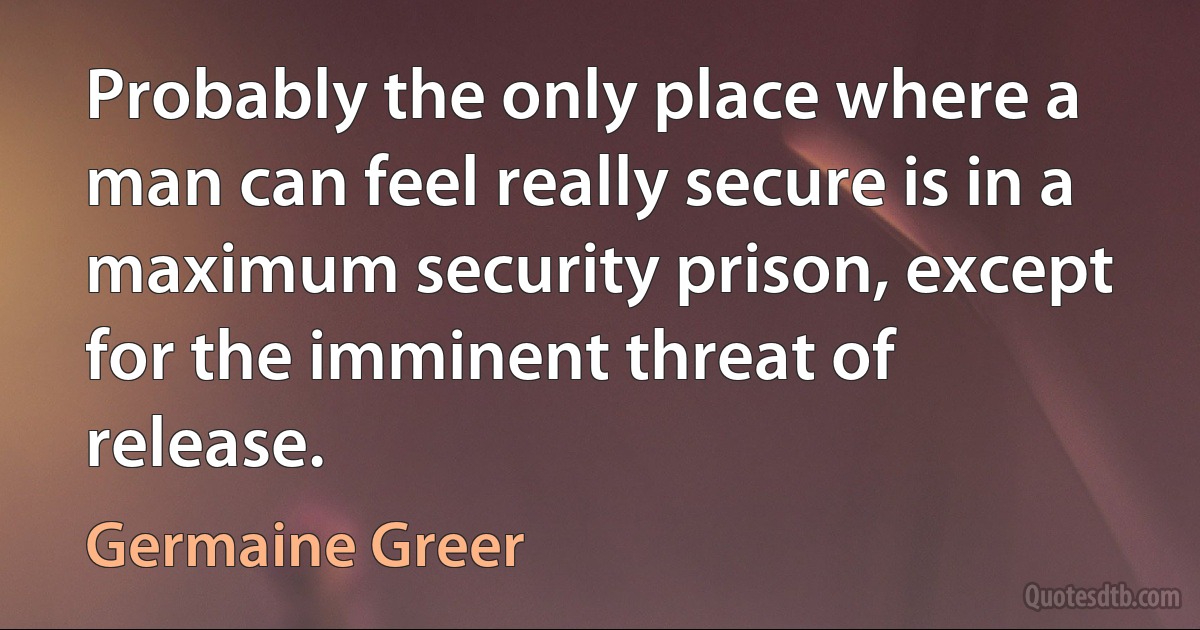 Probably the only place where a man can feel really secure is in a maximum security prison, except for the imminent threat of release. (Germaine Greer)