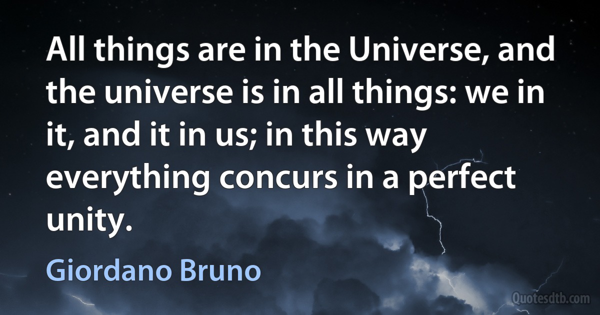 All things are in the Universe, and the universe is in all things: we in it, and it in us; in this way everything concurs in a perfect unity. (Giordano Bruno)