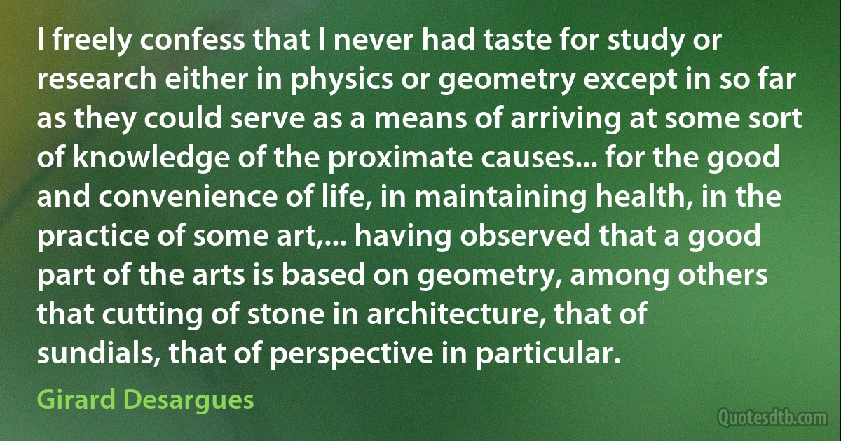 I freely confess that I never had taste for study or research either in physics or geometry except in so far as they could serve as a means of arriving at some sort of knowledge of the proximate causes... for the good and convenience of life, in maintaining health, in the practice of some art,... having observed that a good part of the arts is based on geometry, among others that cutting of stone in architecture, that of sundials, that of perspective in particular. (Girard Desargues)