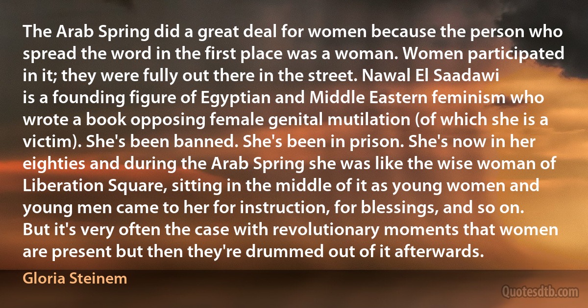 The Arab Spring did a great deal for women because the person who spread the word in the first place was a woman. Women participated in it; they were fully out there in the street. Nawal El Saadawi is a founding figure of Egyptian and Middle Eastern feminism who wrote a book opposing female genital mutilation (of which she is a victim). She's been banned. She's been in prison. She's now in her eighties and during the Arab Spring she was like the wise woman of Liberation Square, sitting in the middle of it as young women and young men came to her for instruction, for blessings, and so on.
But it's very often the case with revolutionary moments that women are present but then they're drummed out of it afterwards. (Gloria Steinem)