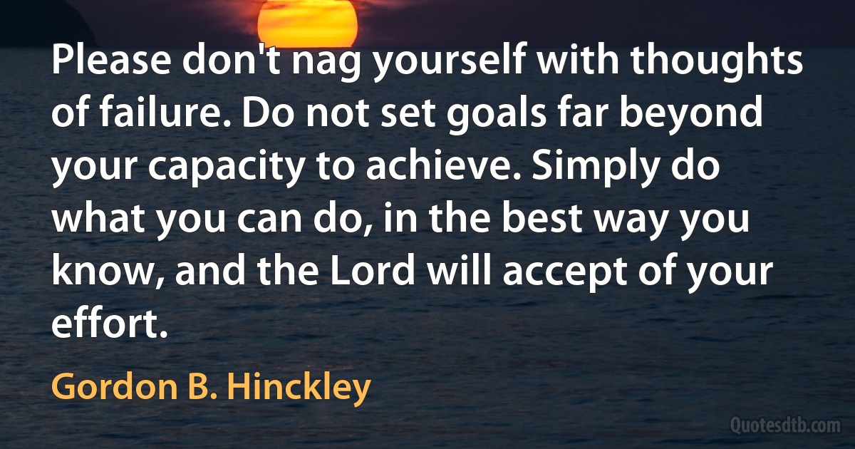 Please don't nag yourself with thoughts of failure. Do not set goals far beyond your capacity to achieve. Simply do what you can do, in the best way you know, and the Lord will accept of your effort. (Gordon B. Hinckley)