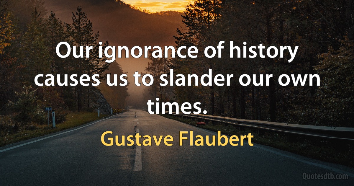 Our ignorance of history causes us to slander our own times. (Gustave Flaubert)