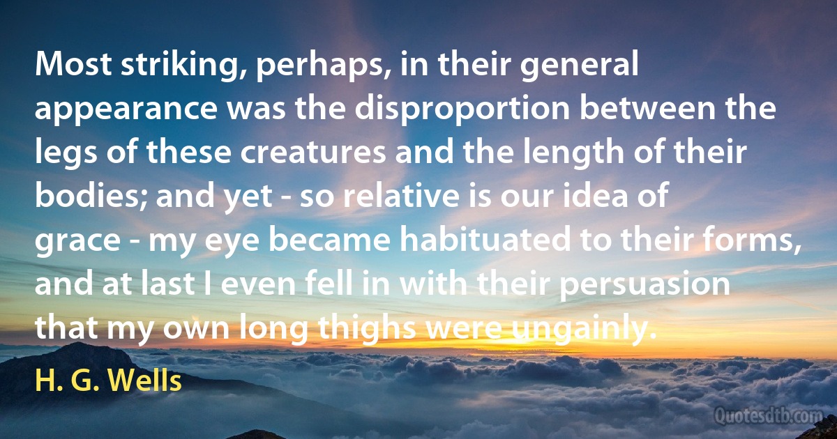 Most striking, perhaps, in their general appearance was the disproportion between the legs of these creatures and the length of their bodies; and yet - so relative is our idea of grace - my eye became habituated to their forms, and at last I even fell in with their persuasion that my own long thighs were ungainly. (H. G. Wells)