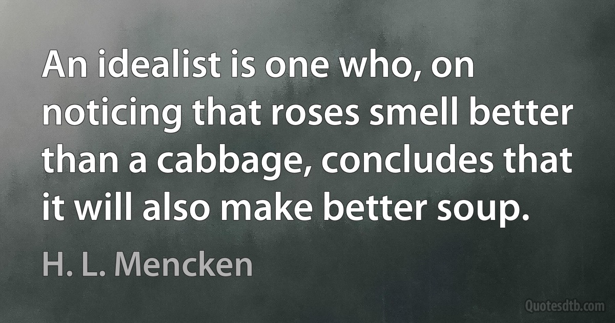 An idealist is one who, on noticing that roses smell better than a cabbage, concludes that it will also make better soup. (H. L. Mencken)