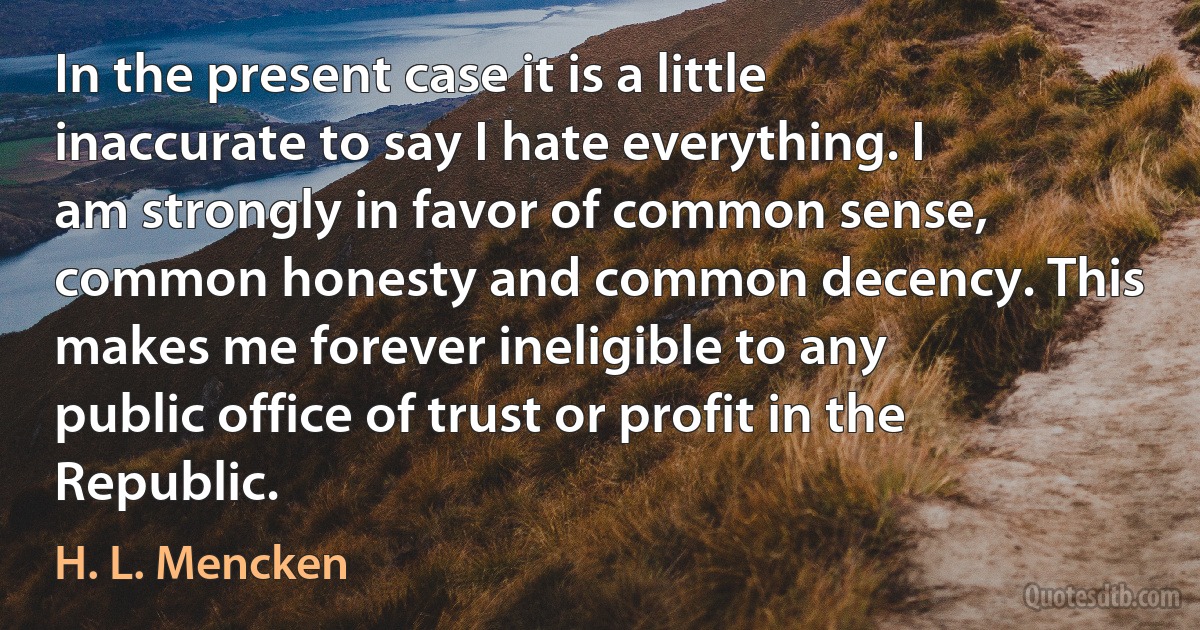 In the present case it is a little inaccurate to say I hate everything. I am strongly in favor of common sense, common honesty and common decency. This makes me forever ineligible to any public office of trust or profit in the Republic. (H. L. Mencken)