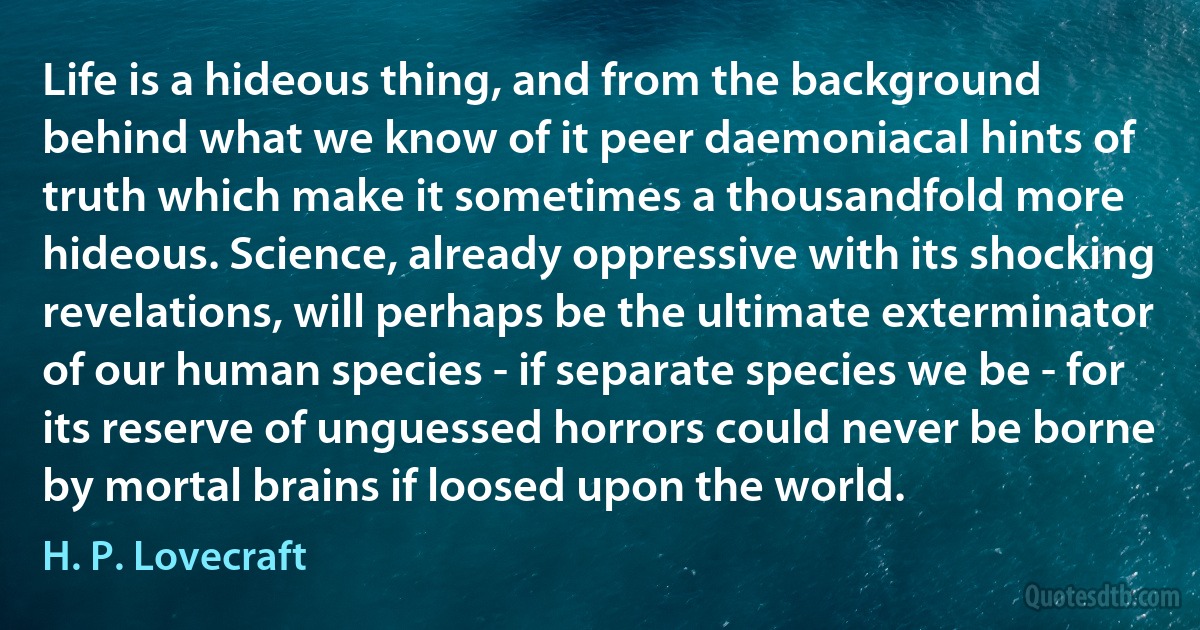 Life is a hideous thing, and from the background behind what we know of it peer daemoniacal hints of truth which make it sometimes a thousandfold more hideous. Science, already oppressive with its shocking revelations, will perhaps be the ultimate exterminator of our human species - if separate species we be - for its reserve of unguessed horrors could never be borne by mortal brains if loosed upon the world. (H. P. Lovecraft)