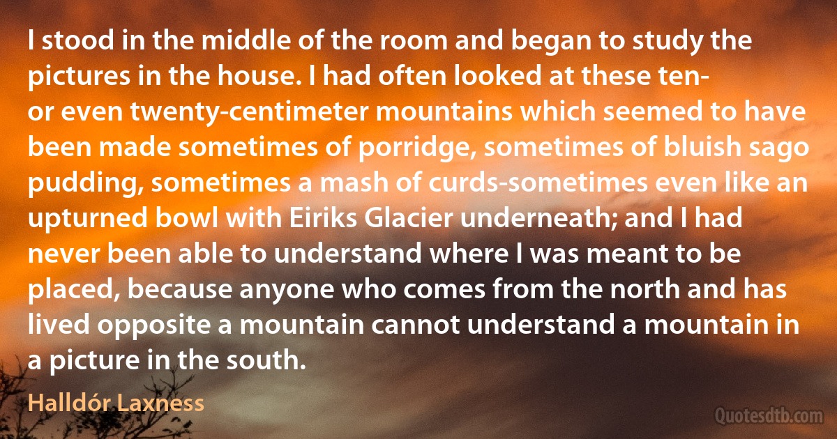 I stood in the middle of the room and began to study the pictures in the house. I had often looked at these ten- or even twenty-centimeter mountains which seemed to have been made sometimes of porridge, sometimes of bluish sago pudding, sometimes a mash of curds-sometimes even like an upturned bowl with Eiriks Glacier underneath; and I had never been able to understand where I was meant to be placed, because anyone who comes from the north and has lived opposite a mountain cannot understand a mountain in a picture in the south. (Halldór Laxness)