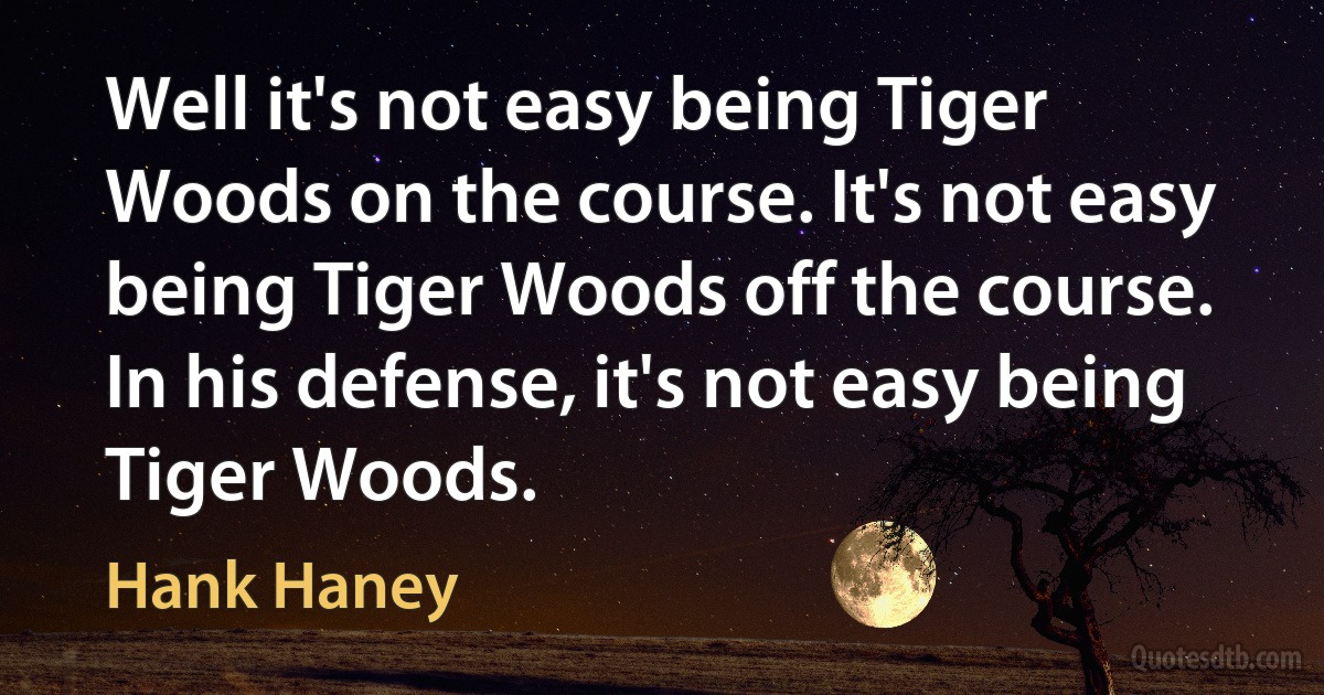 Well it's not easy being Tiger Woods on the course. It's not easy being Tiger Woods off the course. In his defense, it's not easy being Tiger Woods. (Hank Haney)