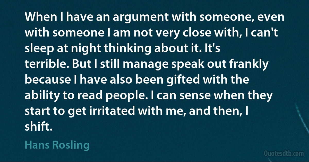 When I have an argument with someone, even with someone I am not very close with, I can't sleep at night thinking about it. It's terrible. But I still manage speak out frankly because I have also been gifted with the ability to read people. I can sense when they start to get irritated with me, and then, I shift. (Hans Rosling)