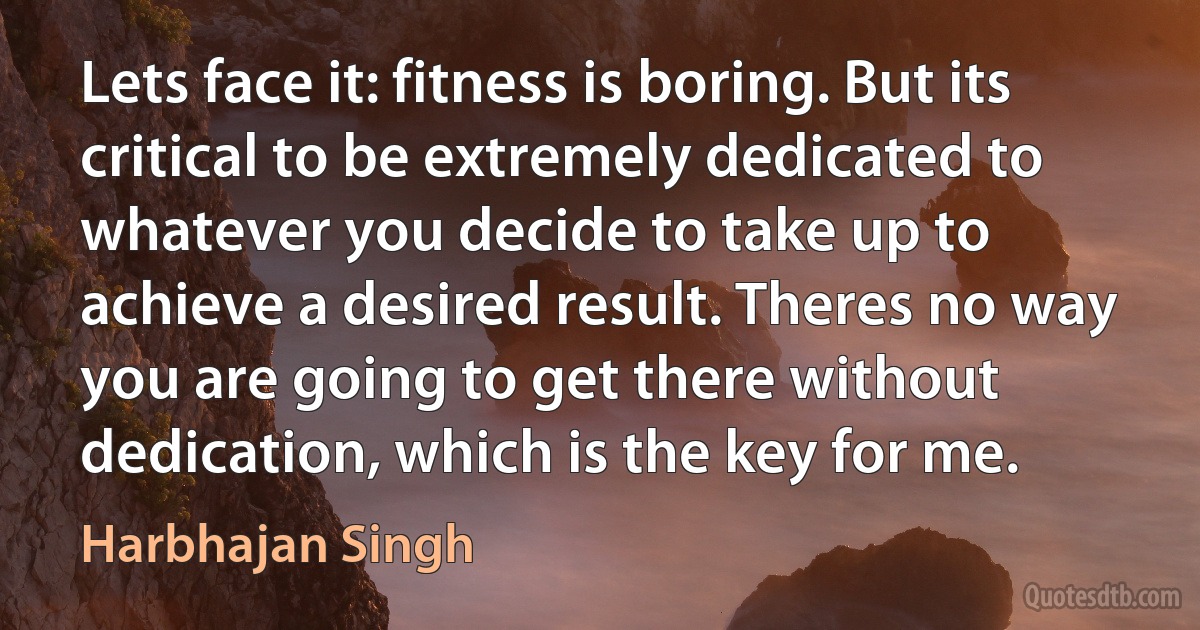 Lets face it: fitness is boring. But its critical to be extremely dedicated to whatever you decide to take up to achieve a desired result. Theres no way you are going to get there without dedication, which is the key for me. (Harbhajan Singh)