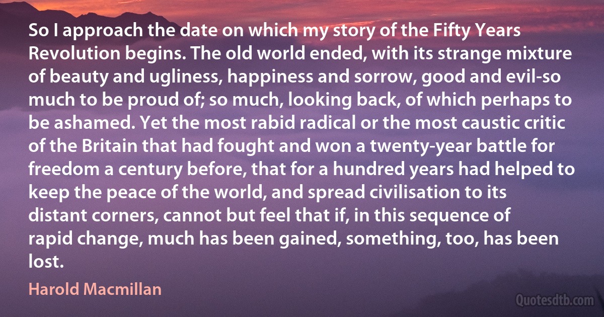 So I approach the date on which my story of the Fifty Years Revolution begins. The old world ended, with its strange mixture of beauty and ugliness, happiness and sorrow, good and evil-so much to be proud of; so much, looking back, of which perhaps to be ashamed. Yet the most rabid radical or the most caustic critic of the Britain that had fought and won a twenty-year battle for freedom a century before, that for a hundred years had helped to keep the peace of the world, and spread civilisation to its distant corners, cannot but feel that if, in this sequence of rapid change, much has been gained, something, too, has been lost. (Harold Macmillan)