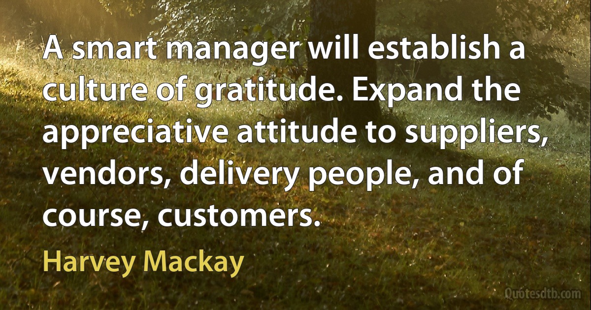 A smart manager will establish a culture of gratitude. Expand the appreciative attitude to suppliers, vendors, delivery people, and of course, customers. (Harvey Mackay)