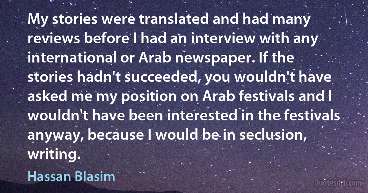 My stories were translated and had many reviews before I had an interview with any international or Arab newspaper. If the stories hadn't succeeded, you wouldn't have asked me my position on Arab festivals and I wouldn't have been interested in the festivals anyway, because I would be in seclusion, writing. (Hassan Blasim)