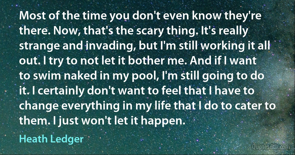 Most of the time you don't even know they're there. Now, that's the scary thing. It's really strange and invading, but I'm still working it all out. I try to not let it bother me. And if I want to swim naked in my pool, I'm still going to do it. I certainly don't want to feel that I have to change everything in my life that I do to cater to them. I just won't let it happen. (Heath Ledger)