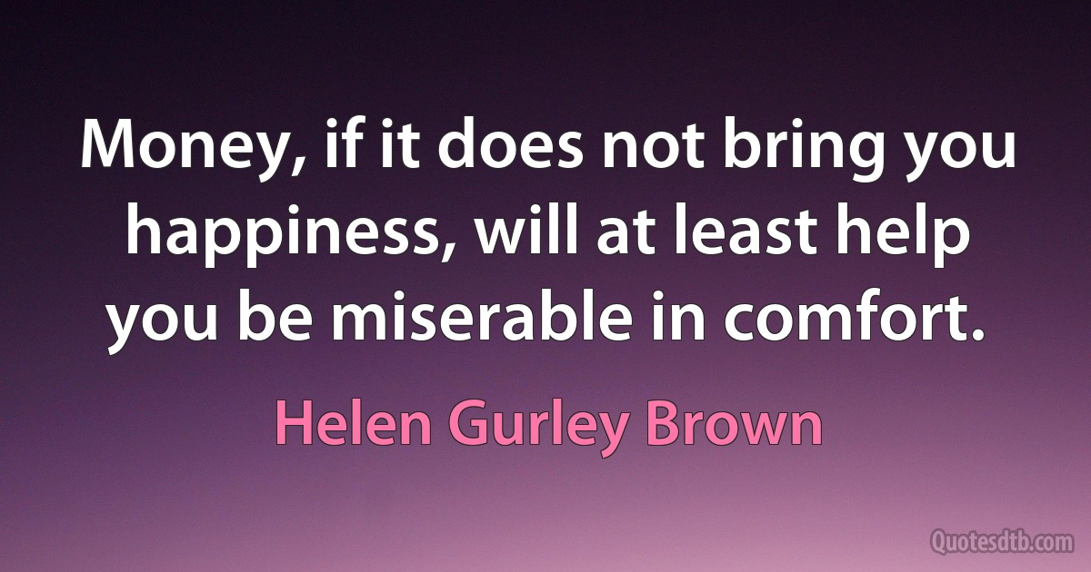 Money, if it does not bring you happiness, will at least help you be miserable in comfort. (Helen Gurley Brown)