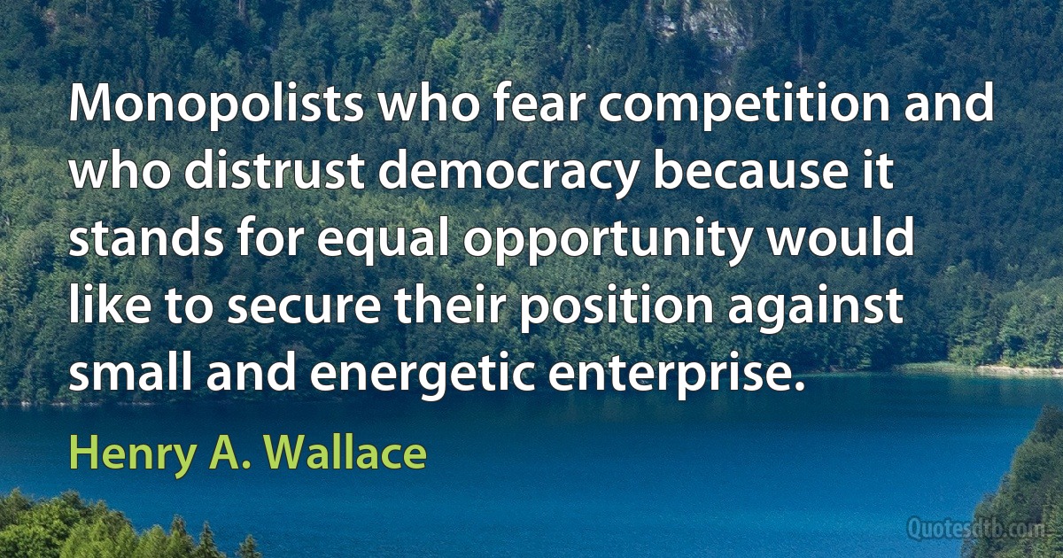 Monopolists who fear competition and who distrust democracy because it stands for equal opportunity would like to secure their position against small and energetic enterprise. (Henry A. Wallace)