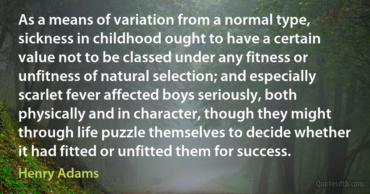 As a means of variation from a normal type, sickness in childhood ought to have a certain value not to be classed under any fitness or unfitness of natural selection; and especially scarlet fever affected boys seriously, both physically and in character, though they might through life puzzle themselves to decide whether it had fitted or unfitted them for success. (Henry Adams)