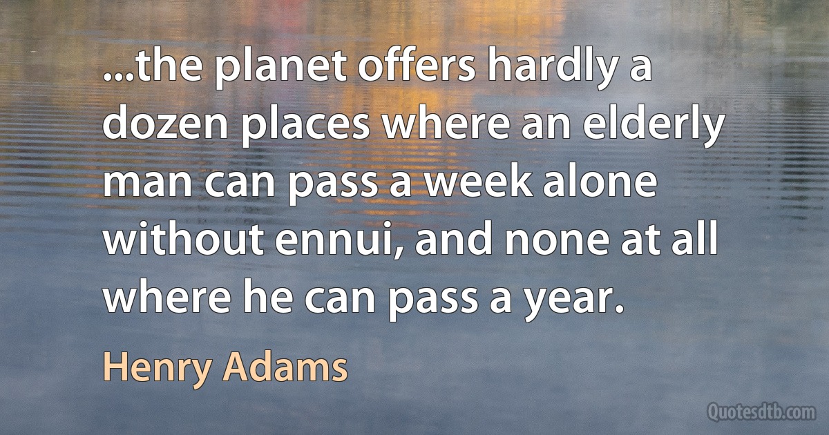 ...the planet offers hardly a dozen places where an elderly man can pass a week alone without ennui, and none at all where he can pass a year. (Henry Adams)