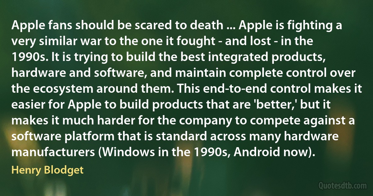 Apple fans should be scared to death ... Apple is fighting a very similar war to the one it fought - and lost - in the 1990s. It is trying to build the best integrated products, hardware and software, and maintain complete control over the ecosystem around them. This end-to-end control makes it easier for Apple to build products that are 'better,' but it makes it much harder for the company to compete against a software platform that is standard across many hardware manufacturers (Windows in the 1990s, Android now). (Henry Blodget)