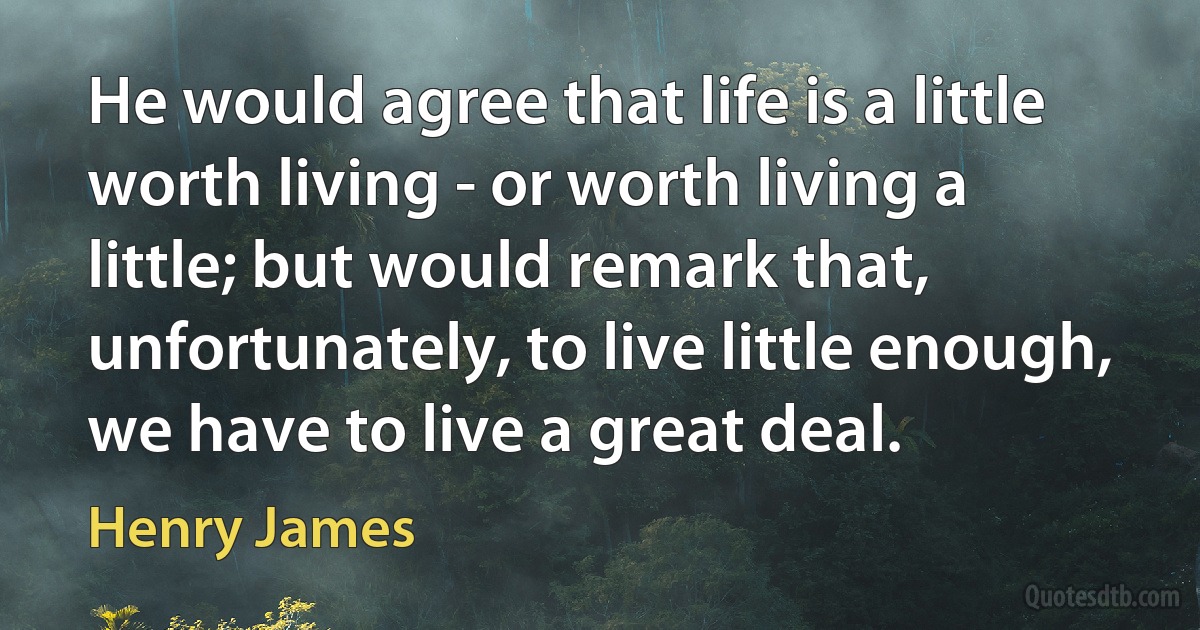 He would agree that life is a little worth living - or worth living a little; but would remark that, unfortunately, to live little enough, we have to live a great deal. (Henry James)