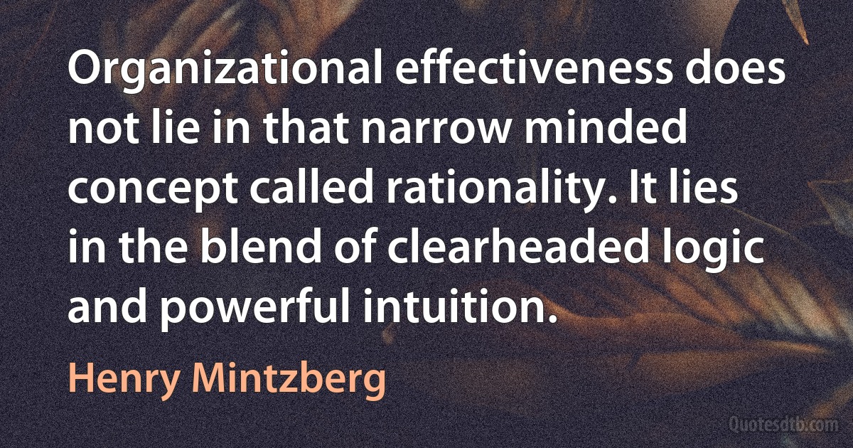 Organizational effectiveness does not lie in that narrow minded concept called rationality. It lies in the blend of clearheaded logic and powerful intuition. (Henry Mintzberg)