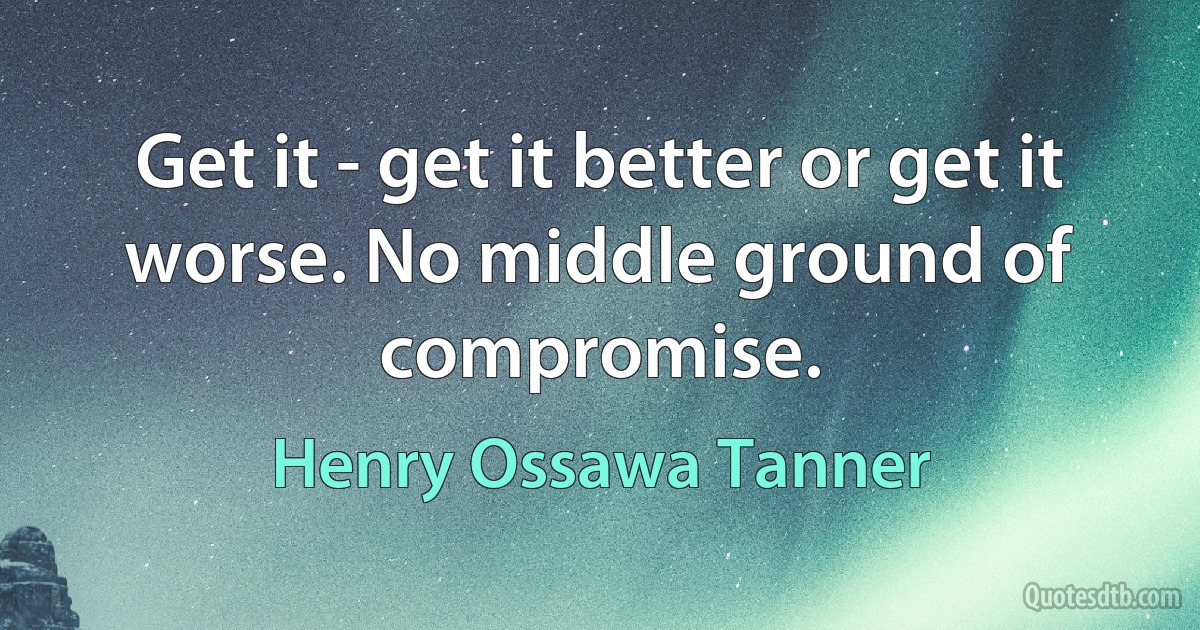 Get it - get it better or get it worse. No middle ground of compromise. (Henry Ossawa Tanner)