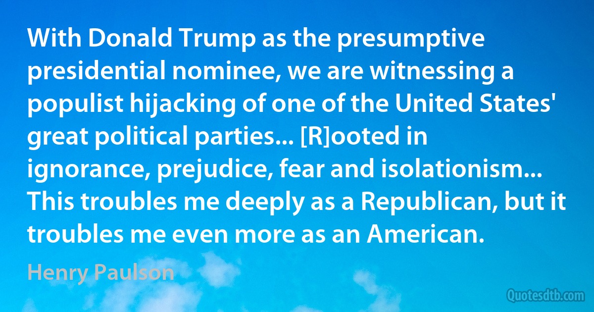 With Donald Trump as the presumptive presidential nominee, we are witnessing a populist hijacking of one of the United States' great political parties... [R]ooted in ignorance, prejudice, fear and isolationism... This troubles me deeply as a Republican, but it troubles me even more as an American. (Henry Paulson)