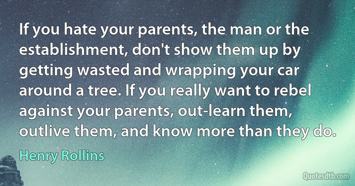 If you hate your parents, the man or the establishment, don't show them up by getting wasted and wrapping your car around a tree. If you really want to rebel against your parents, out-learn them, outlive them, and know more than they do. (Henry Rollins)