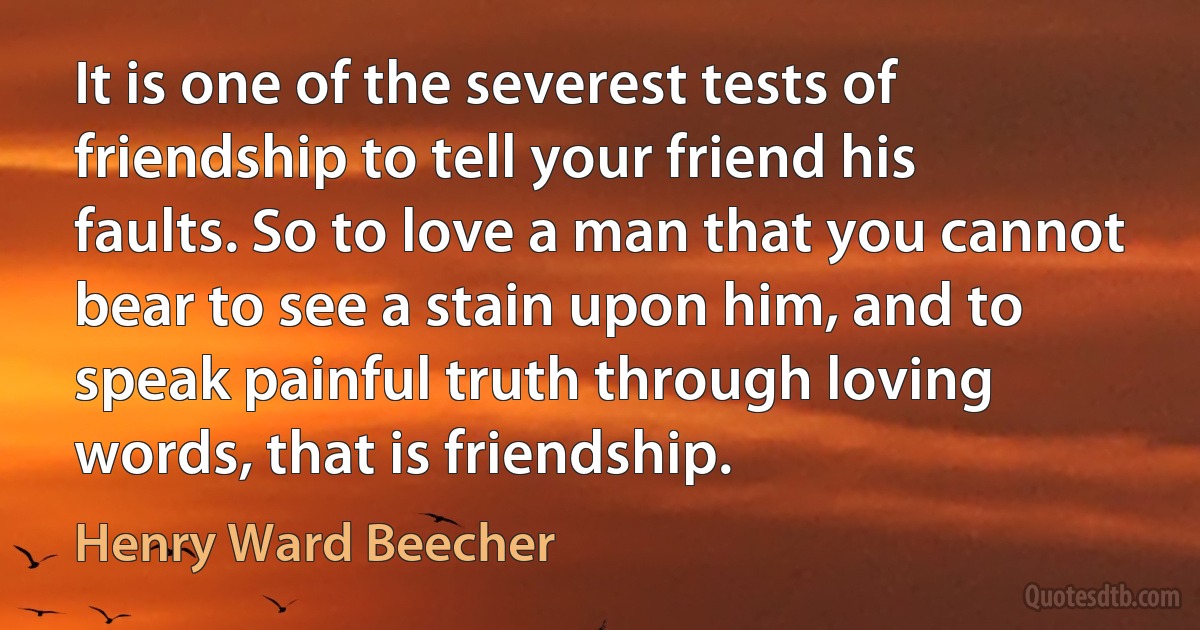 It is one of the severest tests of friendship to tell your friend his faults. So to love a man that you cannot bear to see a stain upon him, and to speak painful truth through loving words, that is friendship. (Henry Ward Beecher)