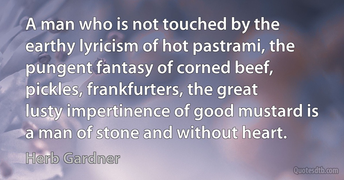 A man who is not touched by the earthy lyricism of hot pastrami, the pungent fantasy of corned beef, pickles, frankfurters, the great lusty impertinence of good mustard is a man of stone and without heart. (Herb Gardner)