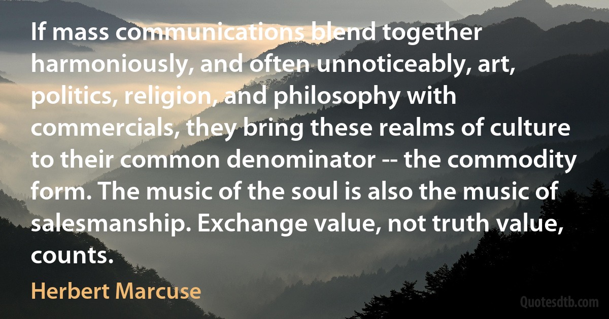 If mass communications blend together harmoniously, and often unnoticeably, art, politics, religion, and philosophy with commercials, they bring these realms of culture to their common denominator -- the commodity form. The music of the soul is also the music of salesmanship. Exchange value, not truth value, counts. (Herbert Marcuse)