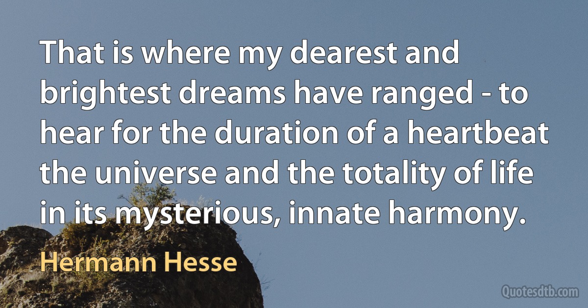 That is where my dearest and brightest dreams have ranged - to hear for the duration of a heartbeat the universe and the totality of life in its mysterious, innate harmony. (Hermann Hesse)