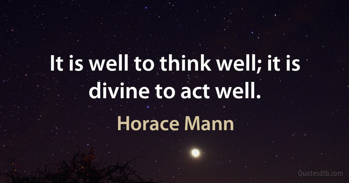 It is well to think well; it is divine to act well. (Horace Mann)